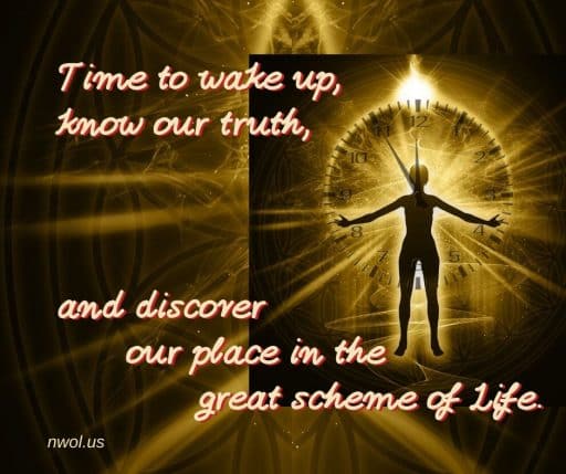 Time to wake up, know our truth, and discover our place in the great scheme of Life.